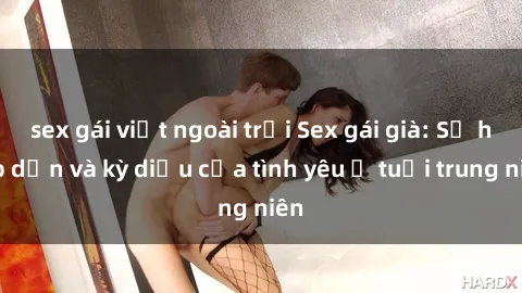 sex gái việt ngoài trời Sex gái già: Sự hấp dẫn và kỳ diệu của tình yêu ở tuổi trung niên