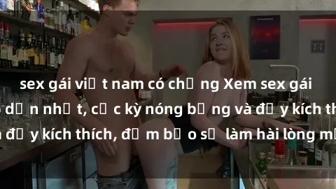 sex gái việt nam có chồng Xem sex gái trẻ không che hấp dẫn nhất, cực kỳ nóng bỏng và đầy kích thích, đảm bảo sẽ làm hài lòng mọi người!