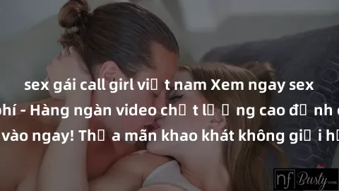 sex gái call girl việt nam Xem ngay sex jav full HD miễn phí - Hàng ngàn video chất lượng cao đỉnh cao chỉ cần click vào ngay! Thỏa mãn khao khát không giới hạn, đón chờ những trải nghiệm mới lạ!