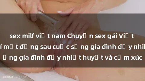 sex milf việt nam Chuyện sex gái Việt có chồng: Những bí mật đằng sau cuộc sống gia đình đầy nhiệt huyết và cảm xúc