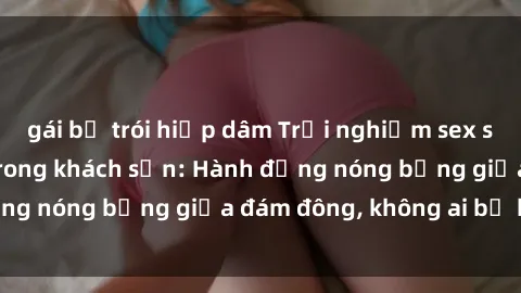 gái bị trói hiếp dâm Trải nghiệm sex sinh viên sôi động trong khách sạn: Hành động nóng bỏng giữa đám đông, không ai bị bỏ lỡ