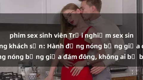 phim sex sinh viên Trải nghiệm sex sinh viên sôi động trong khách sạn: Hành động nóng bỏng giữa đám đông, không ai bị bỏ lỡ
