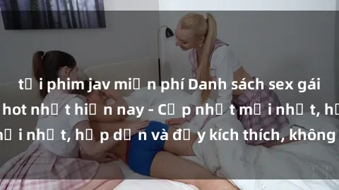 tải phim jav miễn phí Danh sách sex gái Việt Nam sinh viên hot nhất hiện nay - Cập nhật mới nhất, hấp dẫn và đầy kích thích, không thể bỏ qua!