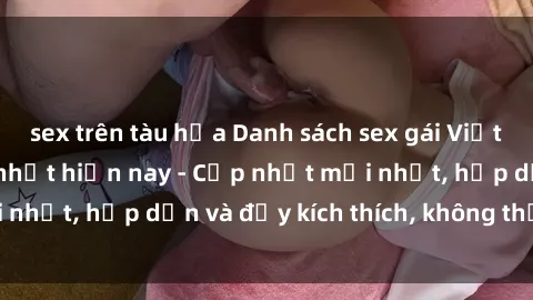 sex trên tàu hỏa Danh sách sex gái Việt Nam sinh viên hot nhất hiện nay - Cập nhật mới nhất, hấp dẫn và đầy kích thích, không thể bỏ qua!