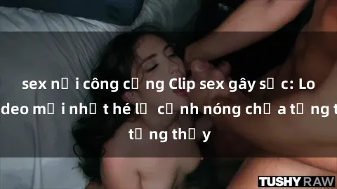 sex nơi công cộng Clip sex gây sốc: Loạt video mới nhất hé lộ cảnh nóng chưa từng thấy