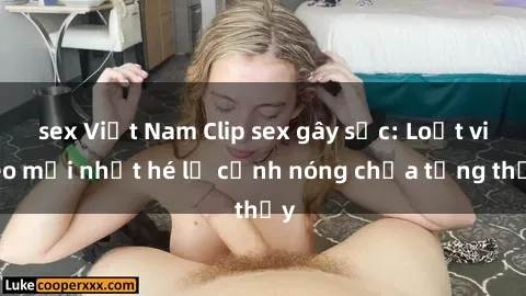 sex Việt Nam Clip sex gây sốc: Loạt video mới nhất hé lộ cảnh nóng chưa từng thấy
