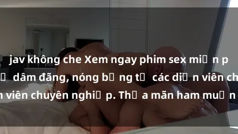 jav không che Xem ngay phim sex miễn phí tại đây - cùng sự dâm đãng, nóng bỏng từ các diễn viên chuyên nghiệp. Thỏa mãn ham muốn ngay hôm nay!