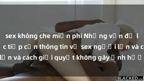 sex không che miễn phí Những vấn đề liên quan đến việc tiếp cận thông tin về sex người lớn và cách giải quyết không gây ảnh hưởng đến trẻ em