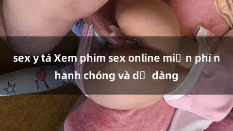 sex y tá Xem phim sex online miễn phí nhanh chóng và dễ dàng