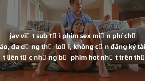 jav việt sub Tải phim sex miễn phí chất lượng cao độc đáo, đa dạng thể loại, không cần đăng ký tài khoản. Cập nhật liên tục những bộ phim hot nhất trên thị trường. Sự lựa chọn hàng đầu cho người yêu t