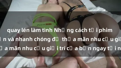 quay lén làm tình Những cách tải phim sex về máy đơn giản và nhanh chóng để thỏa mãn nhu cầu giải trí của bạn ngay tại nhà