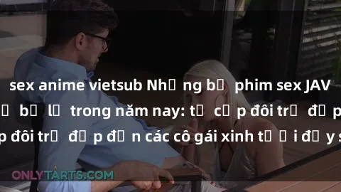 sex anime vietsub Những bộ phim sex JAV hot nhất không thể bỏ lỡ trong năm nay: từ cặp đôi trẻ đẹp đến các cô gái xinh tươi đầy sức hút.