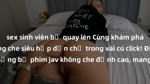 sex sinh viên bị quay lén Cùng khám phá thế giới jav không che siêu hấp dẫn chỉ trong vài cú click! Đắm chìm trong những bộ phim jav không che đỉnh cao, mang lại trải nghiệm thú vị và đầy kích thích.