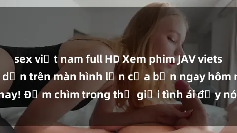 sex việt nam full HD Xem phim JAV vietsub mới nhất và hấp dẫn trên màn hình lớn của bạn ngay hôm nay! Đắm chìm trong thế giới tình ái đầy nóng bỏng và kích thích.