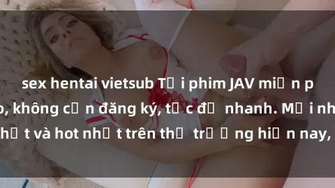 sex hentai vietsub Tải phim JAV miễn phí chất lượng cao, không cần đăng ký, tốc độ nhanh. Mới nhất và hot nhất trên thị trường hiện nay, cập nhật hàng ngày.