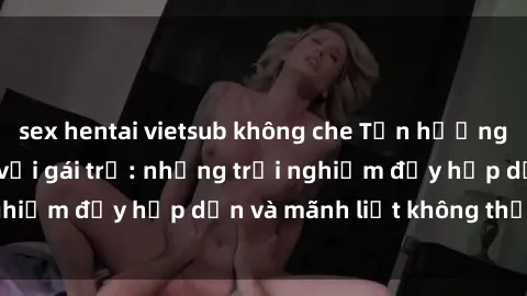 sex hentai vietsub không che Tận hưởng niềm vui của sex với gái trẻ: những trải nghiệm đầy hấp dẫn và mãnh liệt không thể bỏ lỡ