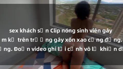 sex khách sạn Clip nóng sinh viên gây sốc: Hành động cấm kỵ trên trường gây xôn xao cộng đồng. Đoạn video ghi lại cảnh vô lễ khiến dư luận bức xúc.
