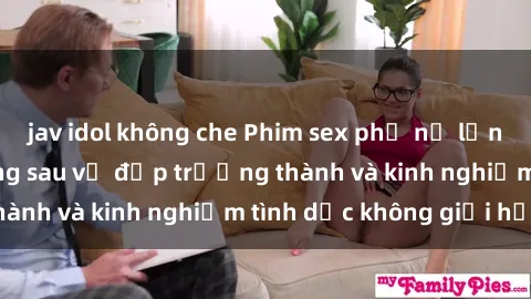 jav idol không che Phim sex phụ nữ lớn tuổi: Sức hút đằng sau vẻ đẹp trưởng thành và kinh nghiệm tình dục không giới hạn