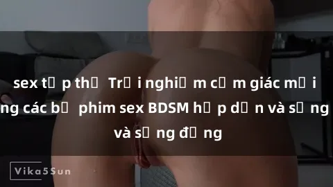 sex tập thể Trải nghiệm cảm giác mới lạ trong các bộ phim sex BDSM hấp dẫn và sống động