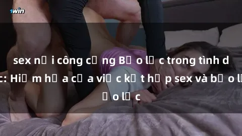 sex nơi công cộng Bạo lực trong tình dục: Hiểm họa của việc kết hợp sex và bạo lực
