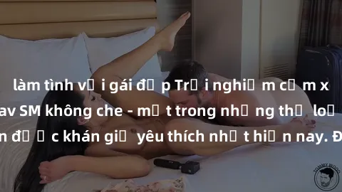làm tình với gái đẹp Trải nghiệm cảm xúc thăng hoa với jav SM không che - một trong những thể loại phim người lớn được khán giả yêu thích nhất hiện nay. Đảm bảo đem lại sự hấp dẫn, kích thích tối đa c