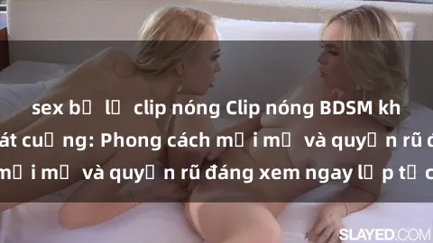 sex bị lộ clip nóng Clip nóng BDSM khiến người xem phát cuồng: Phong cách mới mẻ và quyến rũ đáng xem ngay lập tức!