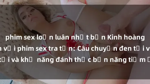 phim sex loạn luân nhật bản Kinh hoàng và đầy kích thích với phim sex tra tấn: Câu chuyện đen tối và khả năng đánh thức bản năng tiềm ẩn trong con người