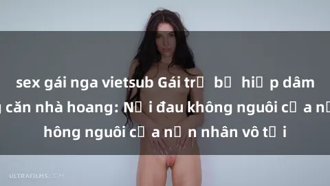 sex gái nga vietsub Gái trẻ bị hiếp dâm bạo lực trong căn nhà hoang: Nỗi đau không nguôi của nạn nhân vô tội