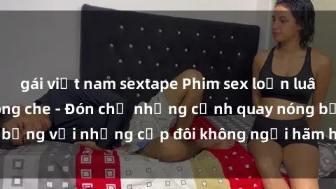 gái việt nam sextape Phim sex loạn luân đầy kích thích không che - Đón chờ những cảnh quay nóng bỏng với những cặp đôi không ngại hãm hiếp gia đình trong lòng