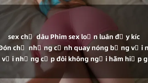 sex chị dâu Phim sex loạn luân đầy kích thích không che - Đón chờ những cảnh quay nóng bỏng với những cặp đôi không ngại hãm hiếp gia đình trong lòng