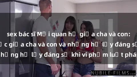 sex bác sĩ Mối quan hệ giữa cha và con: Sự thật về tình dục giữa cha và con và những hệ lụy đáng sợ khi vi phạm luật pháp.