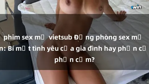 phim sex mỹ vietsub Động phòng sex mẹ con: Bí mật tình yêu của gia đình hay phản cảm?