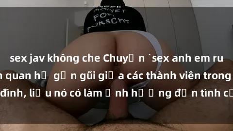 sex jav không che Chuyện `sex anh em ruột` - Đề cập đến quan hệ gần gũi giữa các thành viên trong gia đình, liệu nó có làm ảnh hưởng đến tình cảm gia đình hay không?