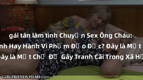 gái tân làm tình Chuyện Sex Ông Cháu: Mối Quan Hệ Gia Đình Hay Hành Vi Phạm Đạo Đức? Đây là Một Chủ Đề Gây Tranh Cãi Trong Xã Hội Hiện Nay.
