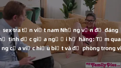 sex tra tấn việt nam Những vấn đề đáng quan tâm về quan hệ tình dục giữa người họ hàng: Tầm quan trọng của việc hiểu biết và đề phòng trong việc tiếp xúc trong gia đình.