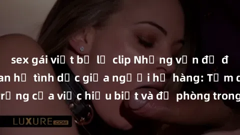 sex gái việt bị lộ clip Những vấn đề đáng quan tâm về quan hệ tình dục giữa người họ hàng: Tầm quan trọng của việc hiểu biết và đề phòng trong việc tiếp xúc trong gia đình.