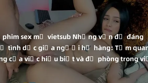 phim sex mỹ vietsub Những vấn đề đáng quan tâm về quan hệ tình dục giữa người họ hàng: Tầm quan trọng của việc hiểu biết và đề phòng trong việc tiếp xúc trong gia đình.