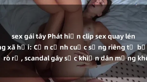 sex gái tây Phát hiện clip sex quay lén hot nhất trên mạng xã hội: Cận cảnh cuộc sống riêng tư bị rò rỉ, scandal gây sốc khiến dân mạng không khỏi bàng hoàng