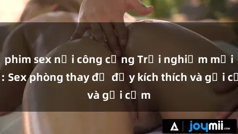 phim sex nơi công cộng Trải nghiệm mới lạ: Sex phòng thay đồ đầy kích thích và gợi cảm