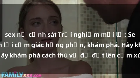 sex nữ cảnh sát Trải nghiệm mới lạ: Sex trong xe hơi đem lại cảm giác hưng phấn, khám phá. Hãy khám phá cách thú vị để đốt lên cảm xúc trong cuộc tình!