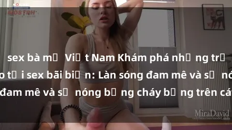 sex bà mẹ Việt Nam Khám phá những trải nghiệm độc đáo tại sex bãi biển: Làn sóng đam mê và sự nóng bỏng cháy bỏng trên cát trắng