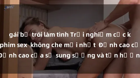 gái bị trói làm tình Trải nghiệm cực kỳ nóng bỏng trong phim sex  không che mới nhất  Đỉnh cao của sự sung sướng và tận hưởng chân thật
