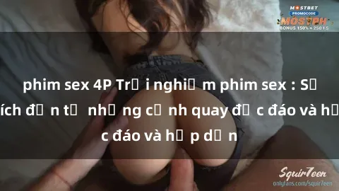 phim sex 4P Trải nghiệm phim sex : Sự kích thích đến từ những cảnh quay độc đáo và hấp dẫn