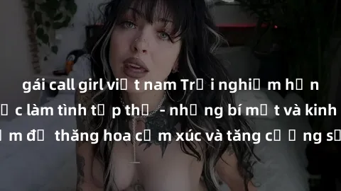 gái call girl việt nam Trải nghiệm hứng khởi cùng với việc làm tình tập thể - những bí mật và kinh nghiệm để thăng hoa cảm xúc và tăng cường sự gắn kết trong mối quan hệ