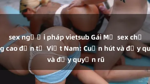 sex người pháp vietsub Gái Mỹ sex chất lượng cao đến từ Việt Nam: Cuốn hút và đầy quyến rũ