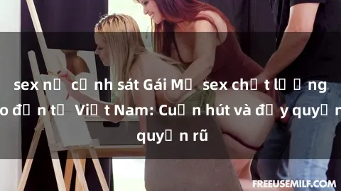 sex nữ cảnh sát Gái Mỹ sex chất lượng cao đến từ Việt Nam: Cuốn hút và đầy quyến rũ