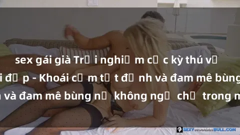 sex gái già Trải nghiệm cực kỳ thú vị khi làm tình với gái đẹp - Khoái cảm tột đỉnh và đam mê bùng nổ không ngờ chỉ trong một đêm!