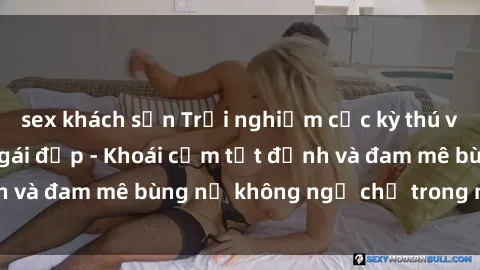 sex khách sạn Trải nghiệm cực kỳ thú vị khi làm tình với gái đẹp - Khoái cảm tột đỉnh và đam mê bùng nổ không ngờ chỉ trong một đêm!