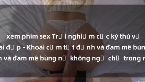 xem phim sex Trải nghiệm cực kỳ thú vị khi làm tình với gái đẹp - Khoái cảm tột đỉnh và đam mê bùng nổ không ngờ chỉ trong một đêm!