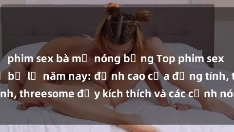 phim sex bà mẹ nóng bỏng Top phim sex hot nhất không thể bỏ lỡ năm nay: đỉnh cao của đồng tính, threesome đầy kích thích và các cảnh nóng đang gây sốt!